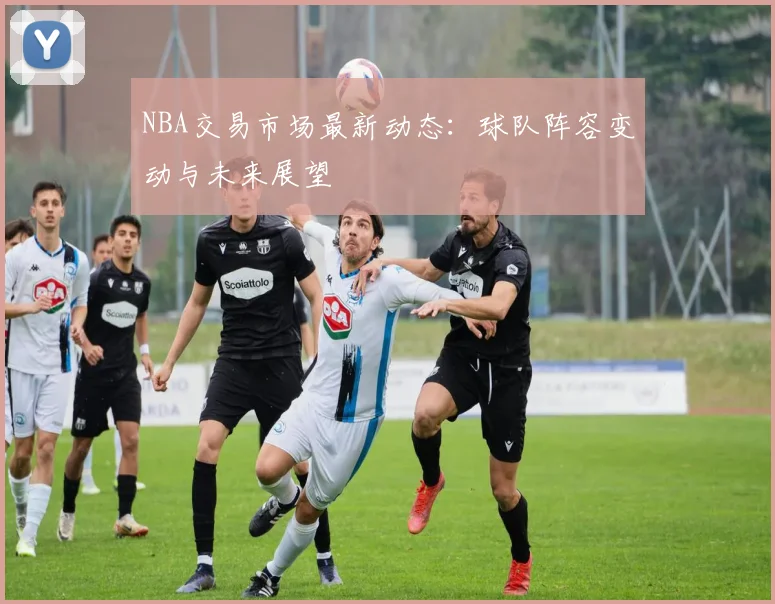 NBA交易市场最新动态：球队阵容变动与未来展望