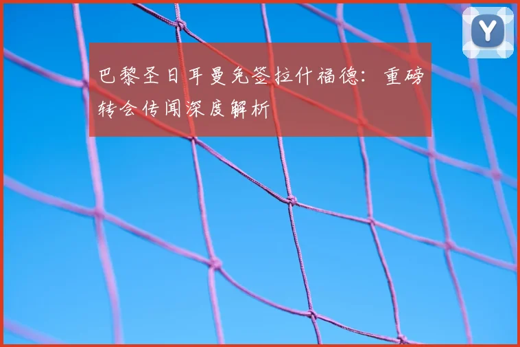 巴黎圣日耳曼免签拉什福德:重磅转会传闻深度解析