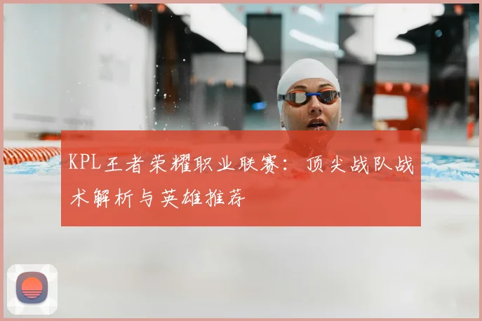 KPL王者荣耀职业联赛：顶尖战队战术解析与英雄推荐