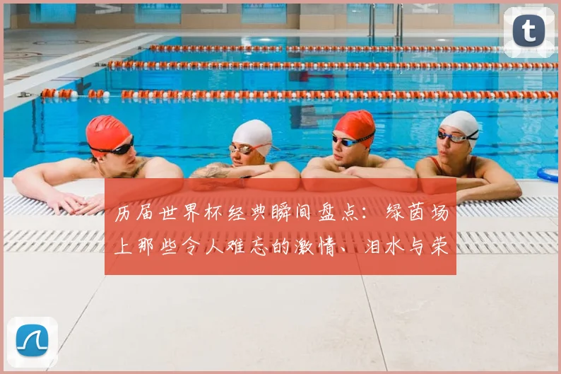 历届世界杯经典瞬间盘点：绿茵场上那些令人难忘的激情、泪水与荣耀故事
