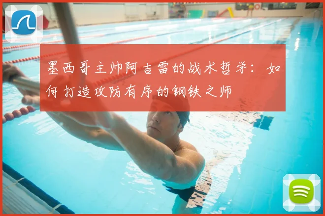墨西哥主帅阿吉雷的战术哲学:如何打造攻防有序的钢铁之师