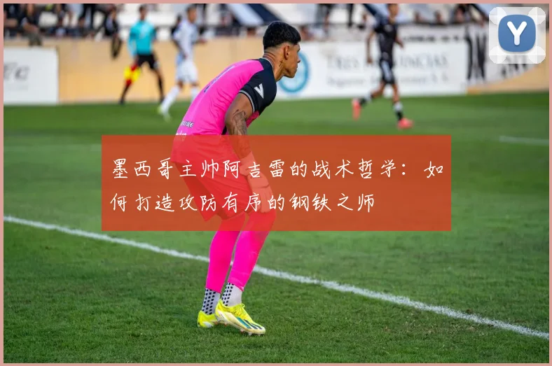 墨西哥主帅阿吉雷的战术哲学:如何打造攻防有序的钢铁之师