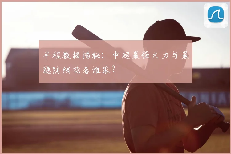 半程数据揭秘:中超最强火力与最稳防线花落谁家?