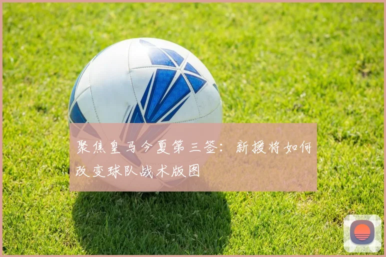 聚焦皇马今夏第三签：新援将如何改变球队战术版图