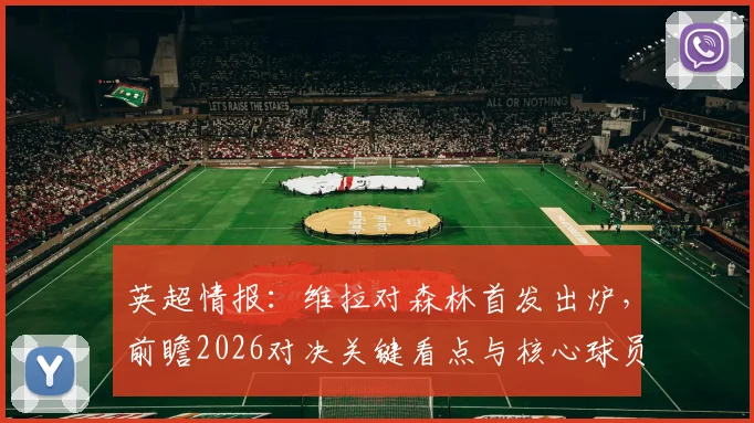 英超情报：维拉对森林首发出炉，前瞻2026对决关键看点与核心球员分析