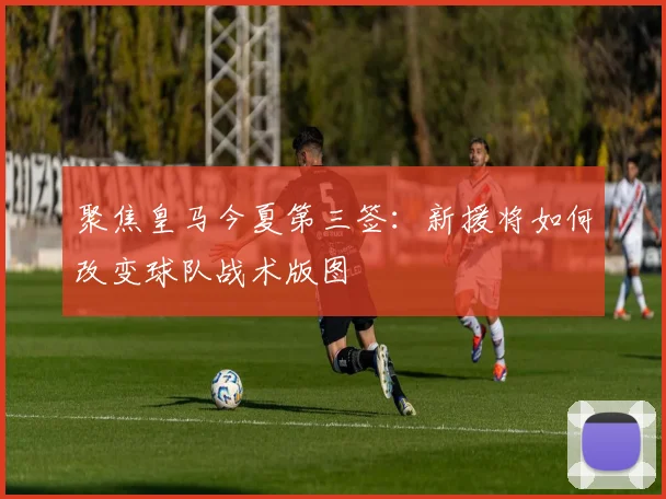 聚焦皇马今夏第三签：新援将如何改变球队战术版图