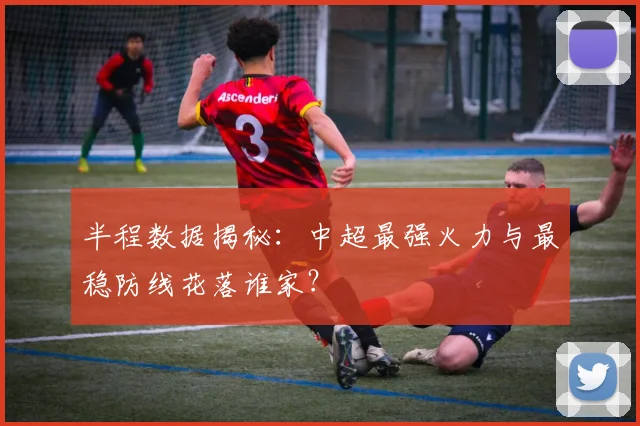 半程数据揭秘:中超最强火力与最稳防线花落谁家?